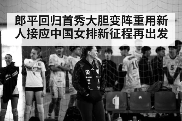 郎平回归首秀大胆变阵重用新人接应中国女排新征程再出发
