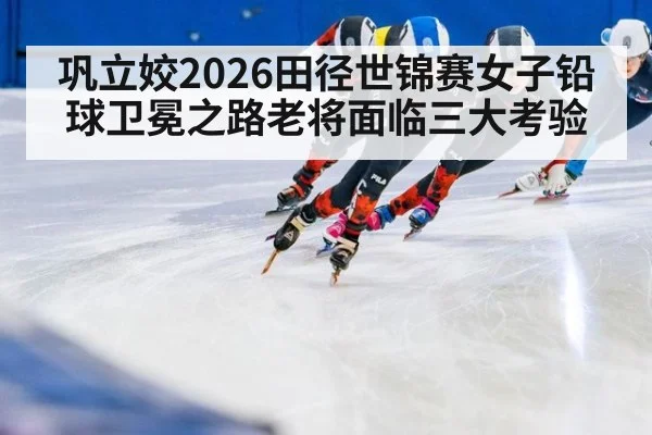 巩立姣2026田径世锦赛女子铅球卫冕之路老将面临三大考验